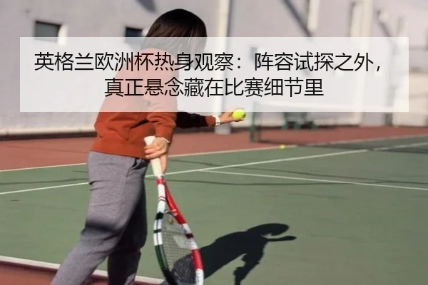 英格兰欧洲杯热身观察：阵容试探之外，真正悬念藏在比赛细节里